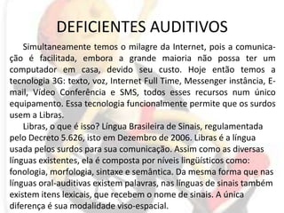 DEFICIENTES AUDITIVOSSimultaneamente temos o milagre da Internet, pois a comunica-ção é facilitada, embora a grande maioria não possa ter um computador em casa, devido seu custo. Hoje então temos a tecnologia 3G: texto, voz, Internet Full Time, Messenger instância, E-mail, Vídeo Conferência e SMS, todos esses recursos num único equipamento. Essa tecnologia funcionalmente permite que os surdos usem a Libras.Libras, o que é isso? Língua Brasileira de Sinais, regulamentada pelo Decreto 5.626, isto em Dezembro de 2006. Libras é a língua usada pelos surdos para sua comunicação. Assim como as diversas línguas existentes, ela é composta por níveis lingüísticos como: fonologia, morfologia, sintaxe e semântica. Da mesma forma que nas línguas oral-auditivas existem palavras, nas línguas de sinais também existem itens lexicais, que recebem o nome de sinais. A única diferença é sua modalidade viso-espacial.