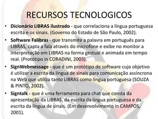 RECURSOS TECNOLOGICOSDicionário LIBRAS ilustrado - que correlaciona a língua portuguesa escrita e os sinais. (Governo do Estado de São Paulo, 2002).Software Falibras - que transmite a palavra em português para LIBRAS, capta a fala através do microfone e exibe no monitor a interpretação em LIBRAS na forma gestual e animada em tempo real. (Protótipo in CORADINI, 2003).SignWebmessage - que é um protótipo de software cujo objetivo é utilizar a escrita da língua de sinais para comunicação assíncrona na Web que utiliza tanto LIBRAS como língua portuguesa (SOUZA & PINTO, 2002).Signtalk - que é uma ferramenta para chat que consta da apresentação da LIBRAS, da escrita da língua portuguesa e da escrita da língua de sinais. (Em desenvolvimento in CAMPOS, 2001).