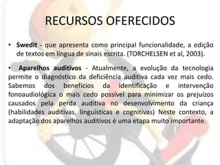 RECURSOS OFERECIDOSSwedit - que apresenta como principal funcionalidade, a edição de textos em língua de sinais escrita. (TORCHELSEN etal, 2003).Aparelhos auditivos - Atualmente, a evolução da tecnologia permite o diagnóstico da deficiência auditiva cada vez mais cedo. Sabemos dos benefícios da identificação e intervenção fonoaudiológica o mais cedo possível para minimizar os prejuízos causados pela perda auditiva no desenvolvimento da criança (habilidades auditivas, linguísticas e cognitivas) Neste contexto, a adaptação dos aparelhos auditivos é uma etapa muito importante.