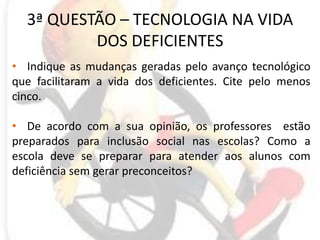 3ª QUESTÃO – TECNOLOGIA NA VIDA DOS DEFICIENTESIndique as mudanças geradas pelo avanço tecnológico que facilitaram a vida dos deficientes. Cite pelo menos cinco.De acordo com a sua opinião, os professores  estão preparados para inclusão social nas escolas? Como a escola deve se preparar para atender aos alunos com deficiência sem gerar preconceitos?