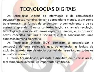 TECNOLOGIAS DIGITAISAs Tecnologias Digitais da informação e da comunicação trouxeram novas maneiras de ver e apreender o mundo, assim como transformaram as formas de se construir o conhecimento e de se ensinar e aprender. E nesta contextualização a chamada revolução tecnológica tem modelado novos espaços e tempos, e, estruturado novos conceitos culturais e sociais que têm condicionado uma dimensão humana planetária. As Tecnologias Digitais (TD's) começam a potencializar a construção de uma sociedade que, ao renunciar às lógicas de exclusão, aproxima-se da utopia possível de inserção para todos os seus atores sociais. O termo Acessibilidade, presente e discutido em diversas áreas, tem também na informática importante significado. 