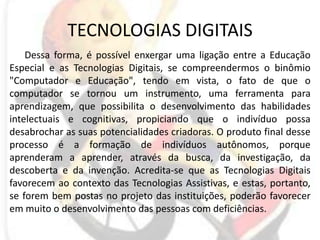 TECNOLOGIAS DIGITAISDessa forma, é possível enxergar uma ligação entre a Educação Especial e as Tecnologias Digitais, se compreendermos o binômio "Computador e Educação", tendo em vista, o fato de que o computador se tornou um instrumento, uma ferramenta para aprendizagem, que possibilita o desenvolvimento das habilidades intelectuais e cognitivas, propiciando que o indivíduo possa desabrochar as suas potencialidades criadoras. O produto final desse processo é a formação de indivíduos autônomos, porque aprenderam a aprender, através da busca, da investigação, da descoberta e da invenção. Acredita-se que as Tecnologias Digitais favorecem ao contexto das Tecnologias Assistivas, e estas, portanto, se forem bem postas no projeto das instituições, poderão favorecer em muito o desenvolvimento das pessoas com deficiências. 