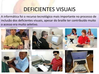 DEFICIENTES VISUAISA informática foi o recurso tecnológico mais importante no processo de inclusão dos deficientes visuais, apesar do braille ter contribuído muito o acesso era muito seletivo.