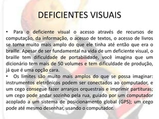 DEFICIENTES VISUAISPara o deficiente visual o acesso através de recursos de computação, da informação, o acesso de textos, o acesso de livros se torna muito mais amplo do que ele tinha até então que era o braille. Apesar de ser fundamental na vida de um deficiente visual, o braille tem dificuldade de portabilidade, você imagina que um dicionário tem mais de 50 volumes e tem dificuldade de produção, já que é uma opção cara.Os limites são muito mais amplos do que se possa imaginar: instrumentos eletrônicos podem ser conectados ao computador, e um cego consegue fazer arranjos orquestrais e imprimir partituras; um cego pode andar sozinho pela rua, guiado por um computador acoplado a um sistema de posicionamento global (GPS); um cego pode até mesmo desenhar, usando o computador.