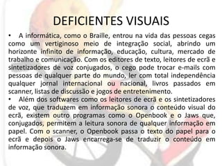 DEFICIENTES VISUAISA informática, como o Braille, entrou na vida das pessoas cegas como um vertiginoso meio de integração social, abrindo um horizonte infinito de informação, educação, cultura, mercado de trabalho e comunicação. Com os editores de texto, leitores de ecrã e sintetizadores de voz conjugados, o cego pode trocar e-mails com pessoas de qualquer parte do mundo, ler com total independência qualquer jornal internacional ou nacional, livros passados em scanner, listas de discussão e jogos de entretenimento.Além dos softwares como os leitores de ecrã e os sintetizadores de voz, que traduzem em informação sonora o conteúdo visual do ecrã, existem outro programas como o Openbook e o Jaws que, conjugados, permitem a leitura sonora de qualquer informação em papel. Com o scanner, o Openbook passa o texto do papel para o ecrã e depois o Jaws encarrega-se de traduzir o conteúdo em informação sonora. 