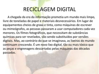 RECICLAGEM DIGITALA chegada da era da informação prometia um mundo mais limpo, livre de toneladas de papel e materiais desnecessários. Em lugar de equipamentos cheios de graxa e tinta, como máquinas de escrever ou mimeógrafos, as pessoas passaram a usar computadores cada vez menores. Os filmes fotográficos, que necessitam de substâncias químicas para ser revelados, vão sendo substituídos por versões digitais. Mas, ao contrário do que se imaginava, as lixeiras do mundo continuam crescendo. É um novo lixo digital, tão ou mais tóxico que as peças e engrenagens descartadas pelas máquinas das décadas passadas.