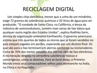 RECICLAGEM DIGITALUm simples chip eletrônico, menor que a unha de um mindinho, exige 72 gramas de substâncias químicas e 32 litros de água para ser produzido. ''O condado de Santa Clara, na Califórnia, o berço da indústria de semicondutores, contém mais zonas de lixo tóxico que qualquer outra região dos Estados Unidos'', explica RadhikaSarin, ativista da organização ambiental Earthworks. O governo americano estima que três quartos de todos os micros que já foram vendidos no país estejam jogados em porões, esperando por um destino final. Os que vão para o lixo terminam em aterros sanitários ou incineradores. Cerca de 70% dos metais pesados dos aterros vêm de lixo eletrônico. A incineração despeja na atmosfera substâncias tóxicas e cancerígenas, como as dioxinas. Para se livrar delas, o Primeiro Mundo envia seus computadores velhos para desmanche na Índia, na China e no Paquistão.