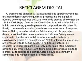 RECICLAGEM DIGITALO crescimento exponencial da quantidade de aparelhos vendidos e também descartados é o que mais preocupa no lixo digital. O número de computadores pessoais no mundo cresceu cinco vezes de 1988 a 2002. Hoje, são mais de 500 milhões. Mas além deles há 1,14 bilhão de celulares, que não passam de computadores de bolso. No Brasil, o número de aparelhos obsoletos também cresce. A empresa Itautec Philco, uma das principais fabricantes, calcula que sejam descartados 3 milhões de computadores todo ano. Só o que eles contêm de chumbo (um metal pesado) em soldas, baterias e circuitos integrados é o equivalente a 1.900 toneladas. Estima-se que até 1999, no Estado de São Paulo, 12 milhões de baterias de celulares já tinham ido para o lixo. O Ministério do Meio Ambiente acredita que, entre 1996 e 1999, tenham sido descartadas, em todo o Brasil, 11 toneladas de baterias. Cerca de 80% delas tinham a combinação de níquel e cádmio, a mais tóxica. 