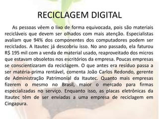 RECICLAGEM DIGITALAs pessoas vêem o lixo de forma equivocada, pois são materiais recicláveis que devem ser olhados com mais atenção. Especialistas avaliam que 94% dos componentes dos computadores podem ser reciclados. A Itautec já descobriu isso. No ano passado, ela faturou R$ 195 mil com a venda de material usado, reaproveitado dos micros que estavam obsoletos nos escritórios da empresa. Poucas empresas se conscientizaram da reciclagem. O que antes era resíduo passa a ser matéria-prima rentável, comenta João Carlos Redondo, gerente de Administração Patrimonial da Itautec. Quanto mais empresas fizerem o mesmo no Brasil, maior o mercado para firmas especializadas no serviço. Enquanto isso, as placas eletrônicas da Itautec têm de ser enviadas a uma empresa de reciclagem em Cingapura.