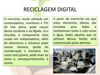 RECICLAGEM DIGITALA partir do momento em que estes elementos tóxicos são enviados para lixões e contaminam tanto o solo como a água, todos aqueles que se utilizam dessas fontes será contaminado pelos detritos.O mercúrio, muito utilizado em computadores, monitores e TVs de tela plana, pode causar danos cerebrais e ao fígado. Já o chumbo, o componente mais usado em computadores, além de televisores e celulares pode causar náuseas, perda de coordenação e memória. Em casos mais graves, pode levar ao coma e, consequentemente, à morte.
