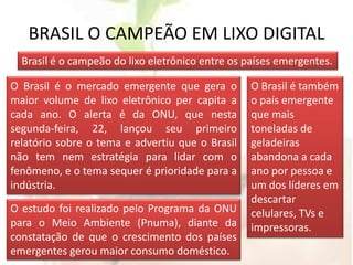 BRASIL O CAMPEÃO EM LIXO DIGITALBrasil é o campeão do lixo eletrônico entre os países emergentes.O Brasil é o mercado emergente que gera o maior volume de lixo eletrônico per capita a cada ano. O alerta é da ONU, que nesta segunda-feira, 22, lançou seu primeiro relatório sobre o tema e advertiu que o Brasil não tem nem estratégia para lidar com o fenômeno, e o tema sequer é prioridade para a indústria. O Brasil é também o país emergente que mais toneladas de geladeiras abandona a cada ano por pessoa e um dos líderes em descartar celulares, TVs e impressoras.  O estudo foi realizado pelo Programa da ONU para o Meio Ambiente (Pnuma), diante da constatação de que o crescimento dos países emergentes gerou maior consumo doméstico.