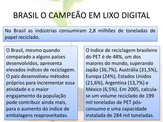 BRASIL O CAMPEÃO EM LIXO DIGITALNo Brasil as indústrias consumiram 2,8 milhões de toneladas de papel reciclado.O Brasil, mesmo quando comparado a alguns países desenvolvidos, apresenta elevados índices de reciclagem. O país desenvolveu métodos próprios para incrementar essa atividade e o maior engajamento da população pode contribuir ainda mais, para o aumento do índice de embalagens reaproveitadas. O índice de reciclagem brasileiro do PET é de 48%, um dos maiores do mundo, superando Japão (36,7%), Austrália (31,5%), Europa (24%), Estados Unidos (21,6%), Argentina (13,7%) e México (6,5%). Em 2005, calcula-se um volume reciclado de 199 mil toneladas de PET pós-consumo e uma capacidade instalada de 284 mil toneladas.