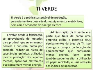 TI VERDETi Verde é a prática sustentável de produção, gerenciamento e descarte dos equipamentos eletrônicos, bem como economia de energia elétrica.Administração da ti verde é a parte que trata de como uma empresa utiliza e gerencia seus equipamentos da área de TI. Isso abrange a compra ou locação de equipamentos que consumam menos energia, bem como também podemos citar a utilização de papel reciclado, e uma redução nos índices de impressão.Envolve desde a fabricação, se aproveitando de métodos para produzir que sejam menos nocivos a natureza, como por exemplo, reduzir os níveis de substâncias químicas utilizadas para a produção dos equipa-mentos; aparelhos eletrônicos que consumam menos energia.