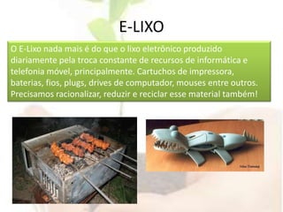 E-LIXOO E-Lixo nada mais é do que o lixo eletrônico produzido diariamente pela troca constante de recursos de informática e telefonia móvel, principalmente. Cartuchos de impressora, baterias, fios, plugs, drives de computador, mouses entre outros. Precisamos racionalizar, reduzir e reciclar esse material também!