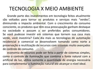 TECNOLOGIA X MEIO AMBIENTEGrande parte dos investimentos em tecnologia feitos atualmente são voltados para tornar os produtos e serviços mais “verdes”, diminuindo o impacto ambiental. Com o crescimento do consumo consciente, os produtos que têm essa preocupação ganham destaque na sociedade e passam a ser preferidos pelos consumidores.Se você pudesse investir em sistemas que tornem sua casa mais verde, você investiria? Cada dia mais as tecnologias de automação residencial e comercial se desenvolvem tomando como norte a preservação e reutilização de recursos com sistemas muito avançados de controle de consumo.economia de recursos pode ser feita a partir de sistemas simples, como o controle de iluminação que combina a fonte natural com a artificial de luz, utiliza somente a quantidade de energia necessária para complementar a iluminação natural até alcançar o nível ideal. 