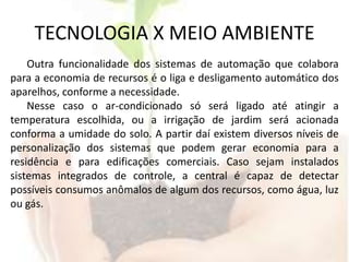 TECNOLOGIA X MEIO AMBIENTEOutra funcionalidade dos sistemas de automação que colabora para a economia de recursos é o liga e desligamento automático dos aparelhos, conforme a necessidade.Nesse caso o ar-condicionado só será ligado até atingir a temperatura escolhida, ou a irrigação de jardim será acionada conforma a umidade do solo. A partir daí existem diversos níveis de personalização dos sistemas que podem gerar economia para a residência e para edificações comerciais. Caso sejam instalados sistemas integrados de controle, a central é capaz de detectar possíveis consumos anômalos de algum dos recursos, como água, luz ou gás.
