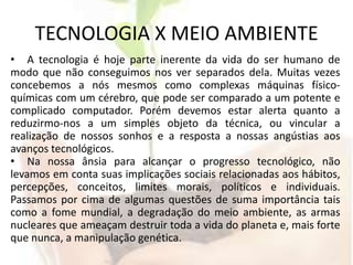 TECNOLOGIA X MEIO AMBIENTEA tecnologia é hoje parte inerente da vida do ser humano de modo que não conseguimos nos ver separados dela. Muitas vezes concebemos a nós mesmos como complexas máquinas físico-químicas com um cérebro, que pode ser comparado a um potente e complicado computador. Porém devemos estar alerta quanto a reduzirmo-nos a um simples objeto da técnica, ou vincular a realização de nossos sonhos e a resposta a nossas angústias aos avanços tecnológicos.Na nossa ânsia para alcançar o progresso tecnológico, não levamos em conta suas implicações sociais relacionadas aos hábitos, percepções, conceitos, limites morais, políticos e individuais. Passamos por cima de algumas questões de suma importância tais como a fome mundial, a degradação do meio ambiente, as armas nucleares que ameaçam destruir toda a vida do planeta e, mais forte que nunca, a manipulação genética. 