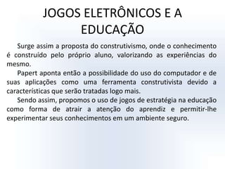 JOGOS ELETRÔNICOS E A EDUCAÇÃOSurge assim a proposta do construtivismo, onde o conhecimento é construído pelo próprio aluno, valorizando as experiências do mesmo.Papert aponta então a possibilidade do uso do computador e de suas aplicações como uma ferramenta construtivista devido a características que serão tratadas logo mais.Sendo assim, propomos o uso de jogos de estratégia na educação como forma de atrair a atenção do aprendiz e permitir-lhe experimentar seus conhecimentos em um ambiente seguro.
