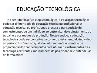 EDUCAÇÃO TECNOLÓGICANo sentido filosófico e epistemológico, a educação tecnológica pode ser diferenciada da educação técnica ou profissional. A educação técnica, ou profissional, procura a transposição de conhecimentos de um indivíduo ao outro visando o ajustamento ao trabalho e aos modos de produção. Neste sentido, a educação tecnológica pode ser conceituada como o ajustamento do indivíduo ao período histórico no qual vive, não somente no sentido de proporcionar-lhe conhecimentos para utilizar os instrumentos e as tecnologias existentes, mas também de posicionar-se e entendê-las de forma crítica.