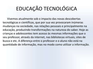EDUCAÇÃO TECNOLÓGICAVivemos atualmente sob o impacto das novas descobertas tecnológicas e científicas, que por sua vez provocaram inúmeras mudanças na sociedade, nas relações pessoais e principalmente na educação, produzindo transformações na natureza do saber. Hoje as crianças e adolescentes tem acesso às mesmas informações que o seu professor, através da internet, nas bibliotecas virtuais, sites de busca e etc. A diferença entre o professor e o aluno não está na quantidade de informação, mas no modo como utilizar a informação. 