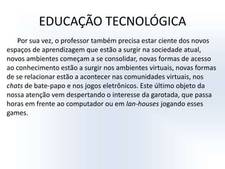 EDUCAÇÃO TECNOLÓGICAPor sua vez, o professor também precisa estar ciente dos novos espaços de aprendizagem que estão a surgir na sociedade atual, novos ambientes começam a se consolidar, novas formas de acesso ao conhecimento estão a surgir nos ambientes virtuais, novas formas de se relacionar estão a acontecer nas comunidades virtuais, nos chats de bate-papo e nos jogos eletrônicos. Este último objeto da nossa atenção vem despertando o interesse da garotada, que passa horas em frente ao computador ou em lan-houses jogando esses games. 