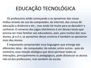 EDUCAÇÃO TECNOLÓGICAOs professores estão começando a se aproximar das novas mídias através do uso do computador, da internet, dos cursos de educação a distância e etc., mas ainda há muito para se descobrir e conhecer. O universo dos jogos eletrônicos é um desses locais que precisa ser mais familiar aos educadores, pois, para muitos dos seus alunos, já o é e, se aproximar desse universo é também se aproximar mais dos alunos. É importante compreender essa linguagem que emerge das diferentes telas - do computador, do celular, entre outras - pois do contrário, essa relação dialógica que deve permear todas as interações, principalmente as pedagógicas, pode distanciar os alunos não só dos professores, mas também da escola. 