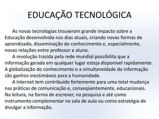 EDUCAÇÃO TECNOLÓGICAAs novas tecnologias trouxeram grande impacto sobre a Educação desenvolvida nos dias atuais, criando novas formas de aprendizado, disseminação do conhecimento e, especialmente, novas relações entre professor e aluno.A revolução trazida pela rede mundial possibilita que a informação gerada em qualquer lugar esteja disponível rapidamente. A globalização do conhecimento e a simultaneidade da informação são ganhos inestimáveis para a humanidade.A Internet tem contribuído fortemente para uma total mudança nas práticas de comunicação e, conseqüentemente, educacionais. Na leitura, na forma de escrever, na pesquisa e até como instrumento complementar na sala de aula ou como estratégia de divulgar a informação.