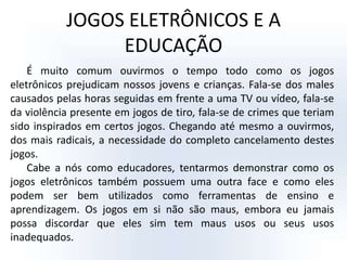 JOGOS ELETRÔNICOS E A EDUCAÇÃOÉ muito comum ouvirmos o tempo todo como os jogos eletrônicos prejudicam nossos jovens e crianças. Fala-se dos males causados pelas horas seguidas em frente a uma TV ou vídeo, fala-se da violência presente em jogos de tiro, fala-se de crimes que teriam sido inspirados em certos jogos. Chegando até mesmo a ouvirmos, dos mais radicais, a necessidade do completo cancelamento destes jogos. Cabe a nós como educadores, tentarmos demonstrar como os jogos eletrônicos também possuem uma outra face e como eles podem ser bem utilizados como ferramentas de ensino e aprendizagem. Os jogos em si não são maus, embora eu jamais possa discordar que eles sim tem maus usos ou seus usos inadequados. 
