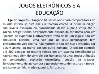 JOGOS ELETRÔNICOS E A EDUCAÇÃOAge of Empires – Lançado há vários anos para computadores do mundo inteiro, já está em sua terceira edição. A primeira edição simulava a evolução da humanidade desde a pré-história até a Grécia Antiga (sendo posteriormente expandida até Roma com um “pacote de expansão ). Obviamente trata-se de um jogo e não um simulador perfeito, uma vez que os seus personagens tem praticamente vida eterna, não morrem e não ser que devorados por algum animal ou morto por um outro humano. O jogador controla até 200 pessoas ao mesmo tempo em um sistema semelhante ao xadrez, mas além do controle dos humanos há uma ampla utilização de construções, evolução tecnológica, criação de cidades, funcionamento da agricultura e gerenciamento de recursos naturais, tais como comida, madeira, pedra, ferro, ouro. 