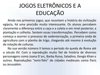 JOGOS ELETRÔNICOS E A EDUCAÇÃOAinda nos primeiros jogos, que recontam a história da civilização egípcia, há uma precisão muito interessante. Os alunos percebem claramente a diferença entre a caça e a coleta e em nível posterior, a plantação e colheita. Sentem essas transformações. Percebem como começa a ocorrer o processo de sedentarização, a primeira onda de agricultura com o plantio de trigo, chegando até mesmo á evolução de rotação de culturas. Na sua versão número II temos o período da queda de Roma até o século XV. Com a reprodução muito fiel de história de diversos personagens como Joana D´arc, Barba Ruiva, Saladino, Gengis Khan e outros. Reproduções “semi-fiéis” de cidades medievais como Paris ou Jerusalém. 