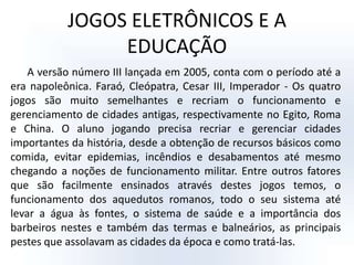 JOGOS ELETRÔNICOS E A EDUCAÇÃOA versão número III lançada em 2005, conta com o período até a era napoleônica. Faraó, Cleópatra, Cesar III, Imperador - Os quatro jogos são muito semelhantes e recriam o funcionamento e gerenciamento de cidades antigas, respectivamente no Egito, Roma e China. O aluno jogando precisa recriar e gerenciar cidades importantes da história, desde a obtenção de recursos básicos como comida, evitar epidemias, incêndios e desabamentos até mesmo chegando a noções de funcionamento militar. Entre outros fatores que são facilmente ensinados através destes jogos temos, o funcionamento dos aquedutos romanos, todo o seu sistema até levar a água às fontes, o sistema de saúde e a importância dos barbeiros nestes e também das termas e balneários, as principais pestes que assolavam as cidades da época e como tratá-las. 