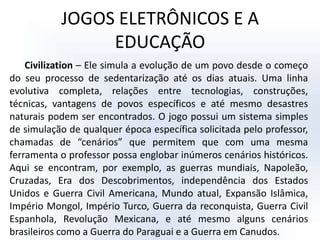 JOGOS ELETRÔNICOS E A EDUCAÇÃOCivilization – Ele simula a evolução de um povo desde o começo do seu processo de sedentarização até os dias atuais. Uma linha evolutiva completa, relações entre tecnologias, construções, técnicas, vantagens de povos específicos e até mesmo desastres naturais podem ser encontrados. O jogo possui um sistema simples de simulação de qualquer época específica solicitada pelo professor, chamadas de “cenários” que permitem que com uma mesma ferramenta o professor possa englobar inúmeros cenários históricos. Aqui se encontram, por exemplo, as guerras mundiais, Napoleão, Cruzadas, Era dos Descobrimentos, independência dos Estados Unidos e Guerra Civil Americana, Mundo atual, Expansão Islâmica, Império Mongol, Império Turco, Guerra da reconquista, Guerra Civil Espanhola, Revolução Mexicana, e até mesmo alguns cenários brasileiros como a Guerra do Paraguai e a Guerra em Canudos. 