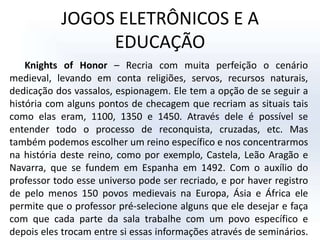 JOGOS ELETRÔNICOS E A EDUCAÇÃOKnights of Honor – Recria com muita perfeição o cenário medieval, levando em conta religiões, servos, recursos naturais, dedicação dos vassalos, espionagem. Ele tem a opção de se seguir a história com alguns pontos de checagem que recriam as situais tais como elas eram, 1100, 1350 e 1450. Através dele é possível se entender todo o processo de reconquista, cruzadas, etc. Mas também podemos escolher um reino específico e nos concentrarmos na história deste reino, como por exemplo, Castela, Leão Aragão e Navarra, que se fundem em Espanha em 1492. Com o auxílio do professor todo esse universo pode ser recriado, e por haver registro de pelo menos 150 povos medievais na Europa, Ásia e África ele permite que o professor pré-selecione alguns que ele desejar e faça com que cada parte da sala trabalhe com um povo específico e depois eles trocam entre si essas informações através de seminários.