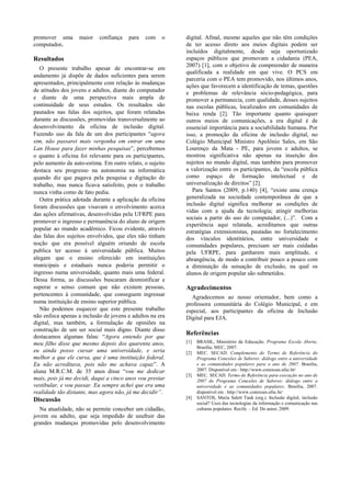 promover uma
computador.

maior

confiança

para

com

o

Resultados
O presente trabalho apesar de encontrar-se em
andamento já dispõe de dados suficientes para serem
apresentados, principalmente com relação às mudanças
de atitudes dos jovens e adultos, diante do computador
e diante de uma perspectiva mais ampla de
continuidade de seus estudos. Os resultados são
pautados nas falas dos sujeitos, que foram relatadas
durante as discussões, promovidas transversalmente ao
desenvolvimento da oficina de inclusão digital.
Fazendo uso da fala de um dos participantes “agora
sim, não passarei mais vergonha em entrar em uma
Lan House para fazer minhas pesquisas”, percebemos
o quanto à oficina foi relevante para os participantes,
pelo aumento da auto-estima. Em outro relato, o sujeito
destaca seu progresso na autonomia na informática
quando diz que pagava pela pesquisa e digitação do
trabalho, mas nunca ficava satisfeito, pois o trabalho
nunca vinha como de fato pedia.
Outra prática adotada durante a aplicação da oficina
foram discussões que visavam o envolvimento acerca
das ações afirmativas, desenvolvidas pela UFRPE para
promover o ingresso e permanência do aluno de origem
popular ao mundo acadêmico. Ficou evidente, através
das falas dos sujeitos envolvidos, que eles não tinham
noção que era possível alguém oriundo de escola
publica ter acesso à universidade pública. Muitos
alegam que o ensino oferecido em instituições
municipais e estaduais nunca poderia permitir o
ingresso numa universidade, quanto mais uma federal.
Dessa forma, as discussões buscaram desmistificar e
superar o senso comum que não existem pessoas,
pertencentes à comunidade, que conseguem ingressar
numa instituição de ensino superior pública.
Não podemos esquecer que este presente trabalho
não enfoca apenas a inclusão de jovens e adultos na era
digital, mas também, a formulação de opiniões na
construção de um ser social mais digno. Diante disso
destacamos algumas falas: “Agora entendo por que
meu filho disse que mesmo depois dos quarenta anos,
eu ainda posso cursar uma universidade, e seria
melhor a que ele cursa, que é uma instituição federal.
Eu não acreditava, pois não me achava capaz”. A
aluna M.R.C.M. de 35 anos disse “vou me dedicar
mais, pois já me decidi, daqui a cinco anos vou prestar
vestibular, e vou passar. Eu sempre achei que era uma
realidade tão distante, mas agora não, já me decidir”.

Discussão
Na atualidade, não se permite conceber um cidadão,
jovem ou adulto, que seja impedido de usufruir das
grandes mudanças promovidas pelo desenvolvimento

digital. Afinal, mesmo aqueles que não têm condições
de ter acesso direto aos meios digitais podem ser
incluídos digitalmente, desde seja oportunizado
espaços públicos que promovam a cidadania (PEA,
2007) [1], com o objetivo de compreender de maneira
qualificada a realidade em que vive. O PCS em
parceria com o PEA tem promovido, nos últimos anos,
ações que favorecem a identificação de temas, questões
e problemas de relevância sócio-pedagógica, para
promover a permanecia, com qualidade, desses sujeitos
nas escolas públicas, localizados em comunidades de
baixa renda [2]. Tão importante quanto quaisquer
outros meios de comunicações, a era digital é de
essencial importância para a sociabilidade humana. Por
isso, a promoção da oficina de inclusão digital, no
Colégio Municipal Ministro Apolônio Sales, em São
Lourenço da Mata - PE, para jovens e adultos, se
mostrou significativa não apenas na inserção dos
sujeitos no mundo digital, mas também para promover
a valorização entre os participantes, da “escola pública
como espaço de formação intelectual e de
universalização de direitos” [2].
Para Santos (2009, p.140) [4], “existe uma crença
generalizada na sociedade contemporânea de que a
inclusão digital significa melhorar as condições de
vidas com a ajuda da tecnologia; atingir melhorias
sociais a partir do uso do computador, (...)”. Com a
experiência aqui relatada, acreditamos que outras
estratégias extensionistas, pautadas no fortalecimento
dos vínculos identitários, entre universidade e
comunidades populares, precisam ser mais cuidadas
pela UFRPE, para ganharem mais amplitude, e
abrangência, de modo a contribuir pouco a pouco com
a diminuição da sensação de exclusão, na qual os
alunos de origem popular são submetidos.

Agradecimentos
Agradecemos ao nosso orientador, bem como a
professora comunitária do Colégio Municipal, e em
especial, aos participantes da oficina de Inclusão
Digital para EJA.

Referências
[1]
[2]

[3]

[4]

BRASIL, Ministério da Educação. Programa Escola Aberta.
Brasília, MEC, 2007.
MEC. SECAD. Complemento do Termo de Referência do
Programa Conexões de Saberes: diálogo entre a universidade
e as comunidades populares para o ano de 2007. Brasília,
2007. Disponível em : http://www.conexoes.ufsc.br/
MEC. SECAD. Termo de Referência para execução no ano de
2007 do Programa Conexões de Saberes: diálogo entre a
universidade e as comunidades populares. Brasília, 2007.
disponível em : http://www.conexoes.ufsc.br/
SANTOS, Maria Salett Tauk (org.). Inclusão digital, inclusão
social? Usos das tecnologias da informação e comunicação nas
culturas populares. Recife. – Ed. Do autor, 2009.

 