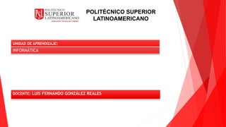 UNIDAD DE APRENDIZAJE:
INFORMÁTICA
DOCENTE: LUIS FERNANDO GONZÁLEZ REALES
POLITÉCNICO SUPERIOR
LATINOAMERICANO
 
