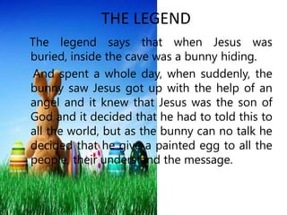 THE LEGEND
The legend says that when Jesus was
buried, inside the cave was a bunny hiding.
 And spent a whole day, when su...