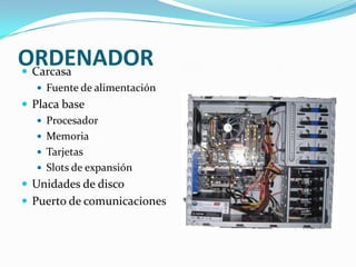 ORDENADOR
 Carcasa
    Fuente de alimentación
 Placa base
    Procesador
    Memoria
    Tarjetas
    Slots de expansión
 Unidades de disco
 Puerto de comunicaciones
 