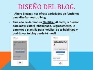 DISEÑO DEL BLOG.
-    Ahora blogger, nos ofrece variedades de funciones
    para diseñar nuestro blog.
- Para ello, le daremos a Plantilla. Al darle, la función
  para móvil estará inhabilitado. Seguidamente, le
  daremos a plantilla para móviles. Se te habilitará y
  podrás ver tu blog desde tú móvil.
 