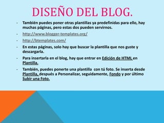 DISEÑO DEL BLOG.
-   También puedes poner otras plantillas ya predefinidas para ello, hay
    muchas páginas, pero estas dos pueden servirnos.
-   http://www.blogger-templates.org/
-   http://btemplates.com/
-   En estas páginas, solo hay que buscar la plantilla que nos guste y
    descargarla.
-   Para insertarla en el blog, hay que entrar en Edición de HTML en
    Plantilla.
-   También, puedes ponerte una plantilla con tú foto. Se inserta desde
    Plantilla, después a Personalizar, seguidamente, Fondo y por último
    Subir una Foto.
 