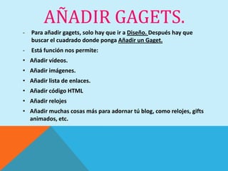 AÑADIR GAGETS.
-   Para añadir gagets, solo hay que ir a Diseño. Después hay que
    buscar el cuadrado donde ponga Añadir un Gaget.
-   Está función nos permite:
• Añadir vídeos.
• Añadir imágenes.
• Añadir lista de enlaces.
• Añadir código HTML
• Añadir relojes
• Añadir muchas cosas más para adornar tú blog, como relojes, gifts
  animados, etc.
 