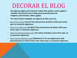 DECORAR EL BLOG
-   Hay algunas páginas para decorar el blog. Nos ayudan a poner gagets o
    entradas interesantes para el blog como presentaciones de
    imágenes, documentos, vídeos, gagets.
-   Por ahora hemos trabajado con algunas de ellas, que son:
• http://issuu.com/ (Issu) Para documentos de Word o PDF, para entrar
  aquí, es necesario registrarse.
• http://es.scribd.com/ (Scribd) Para documentos de Word o PDF, para
  entrar aquí, es necesario registrarse.
• http://nombresanimados.net/ Son textos animados, para entrar aquí, no
  es necesario registrarse.
• http://www.slideshare.net/ (Slideshare)  Es una página para subir
  presentaciones en Power Point. Para entrar aquí, es necesario registrarse.
 