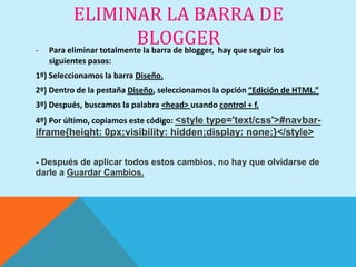 ELIMINAR LA BARRA DE
-
                           BLOGGERhay que seguir los
    Para eliminar totalmente la barra de blogger,
    siguientes pasos:
1º) Seleccionamos la barra Diseño.
2º) Dentro de la pestaña Diseño, seleccionamos la opción “Edición de HTML.”
3º) Después, buscamos la palabra <head> usando control + f.
4º) Por último, copiamos este código: <style type='text/css'>#navbar-
iframe{height: 0px;visibility: hidden;display: none;}</style>

- Después de aplicar todos estos cambios, no hay que olvidarse de
darle a Guardar Cambios.
 