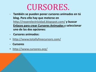 CURSORES.
- También se pueden poner cursores animados en tú
  blog. Para ello hay que meterse en
  http://royerelectricidad.blogspot.com/ y buscar
  Enlaces para crear Cursores Animados y seleccionar
  uno de las dos opciones:
- Cursores animados:
• http://www.totallyfreecursors.com/
- Cursores
• http://www.cursores.org/
 