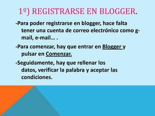 1º) REGISTRARSE EN BLOGGER.
-Para poder registrarse en blogger, hace falta
  tener una cuenta de correo electrónico como g-
  mail, e-mail… .
-Para comenzar, hay que entrar en Blogger y
  pulsar en Comenzar.
-Seguidamente, hay que rellenar los
  datos, verificar la palabra y aceptar las
  condiciones.
 
