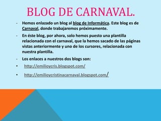 BLOG DE CARNAVAL.
-   Hemos enlazado un blog al blog de Informática. Este blog es de
    Carnaval, donde trabajaremos próximamente.
-   En éste blog, por ahora, solo hemos puesto una plantilla
    relacionada con el carnaval, que la hemos sacado de las páginas
    vistas anteriormente y uno de los cursores, relacionada con
    nuestra plantilla.
-   Los enlaces a nuestros dos blogs son:
•    http://emilioycris.blogspot.com/
•    http://emilioycristinacarnaval.blogspot.com/
 