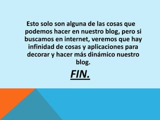 Esto solo son alguna de las cosas que
podemos hacer en nuestro blog, pero si
buscamos en internet, veremos que hay
 infinidad de cosas y aplicaciones para
 decorar y hacer más dinámico nuestro
                  blog.
               FIN.
 