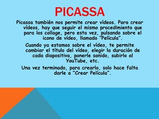 PICASSA
Picassa también nos permite crear vídeos. Para crear
   vídeos, hay que seguir el mismo procedimiento que
   para los collage, pero esta vez, pulsando sobre el
           icono de vídeo, llamado “Película”.
    Cuando ya estamos sobre el vídeo, te permite
    cambiar el título del vídeo, elegir la duración de
       cada diapositiva, ponerle sonido, subirlo al
                      YouTube, etc.
  Una vez terminado, para crearlo, solo hace falta
                 darle a “Crear Película”.
 