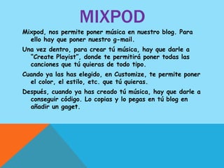 MIXPOD
Mixpod, nos permite poner música en nuestro blog. Para
  ello hay que poner nuestro g-mail.
Una vez dentro, para crear tú música, hay que darle a
  “Create Playist”, donde te permitirá poner todas las
  canciones que tú quieras de todo tipo.
Cuando ya las has elegido, en Customize, te permite poner
  el color, el estilo, etc. que tú quieras.
Después, cuando ya has creado tú música, hay que darle a
  conseguir código. Lo copias y lo pegas en tú blog en
  añadir un gaget.
 