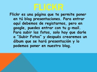 FLICKR
Flickr es una página que te permite poner
  en tú blog presentaciones. Para entrar
  aquí debemos de registarnos, pero en
  google, puedes entrar con tu g-mail.
  Para subir las fotos, solo hay que darle
  a “Subir Fotos” y después crearemos un
  álbum que se hará presentación y lo
  podemos poner en nuestro blog.
 
