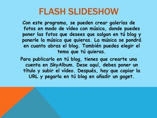 FLASH SLIDESHOW
Con este programa, se pueden crear galerías de
 fotos en modo de vídeo con música, donde puedes
poner las fotos que desees que salgan en tú blog y
ponerle la música que quieras. La música se pondrá
 en cuanto abras el blog. También puedes elegir el
               tema que tú quieras.
Para publicarlo en tú blog, tienes que crearte una
  cuenta en SkyAlbum. Dese aquí, debes poner un
 título y subir el vídeo. Después, hay que copiar la
    URL y pegarla en tú blog en añadir un gaget.
 